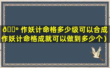 🌺 作妖计命格多少级可以合成（作妖计命格成就可以做到多少个）